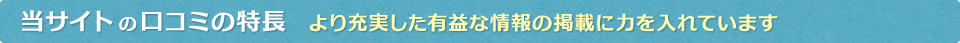 当サイトの口コミの特長　より充実した有益な情報の掲載に力を入れています